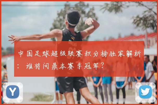 中国足球超级联赛积分榜独家解析：谁将问鼎本赛季冠军？