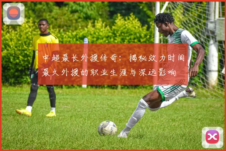 中超最长外援传奇：揭秘效力时间最久外援的职业生涯与深远影响