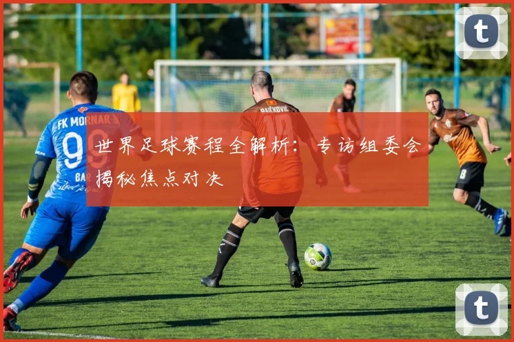 世界足球赛程全解析:专访组委会揭秘焦点对决